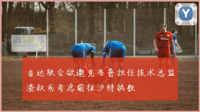 吉达联合欲邀克洛普担任技术总监渣叔或考虑前往沙特执教