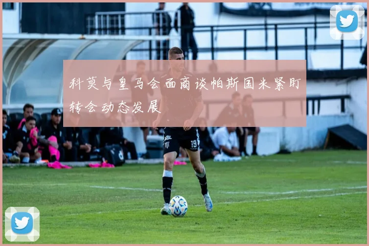 科莫与皇马会面商谈帕斯国米紧盯转会动态发展