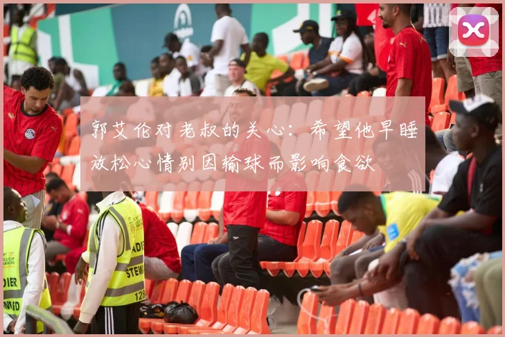 郭艾伦对老叔的关心：希望他早睡放松心情别因输球而影响食欲