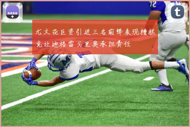 尤文花巨资引进三名前锋表现糟糕竟让迪格雷戈里奥承担责任