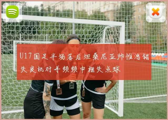 U17国足半场落后坦桑尼亚帅惟浩错失良机对手频频中框失点球