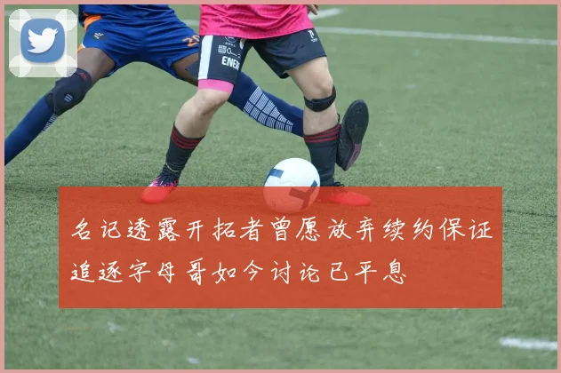 名记透露开拓者曾愿放弃续约保证追逐字母哥如今讨论已平息