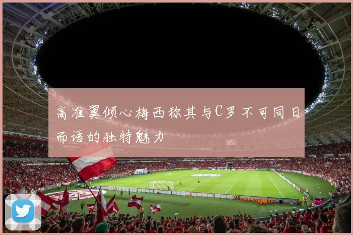 高准翼倾心梅西称其与C罗不可同日而语的独特魅力