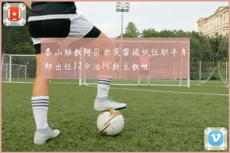 泰山助教阿贝尔莫雷诺仅任职半年即出任J2今治FC新主教练