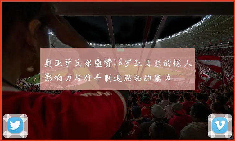 奥亚萨瓦尔盛赞18岁亚马尔的惊人影响力与对手制造混乱的能力