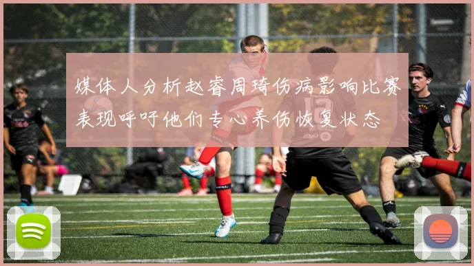 媒体人分析赵睿周琦伤病影响比赛表现呼吁他们专心养伤恢复状态