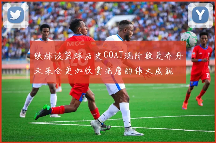 铁林谈篮球历史GOAT现阶段是乔丹未来会更加欣赏老詹的伟大成就